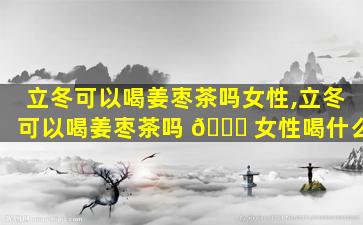 立冬可以喝姜枣茶吗女性,立冬可以喝姜枣茶吗 🐕 女性喝什么